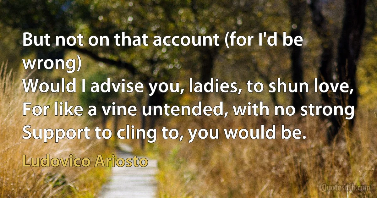 But not on that account (for I'd be wrong)
Would I advise you, ladies, to shun love,
For like a vine untended, with no strong
Support to cling to, you would be. (Ludovico Ariosto)