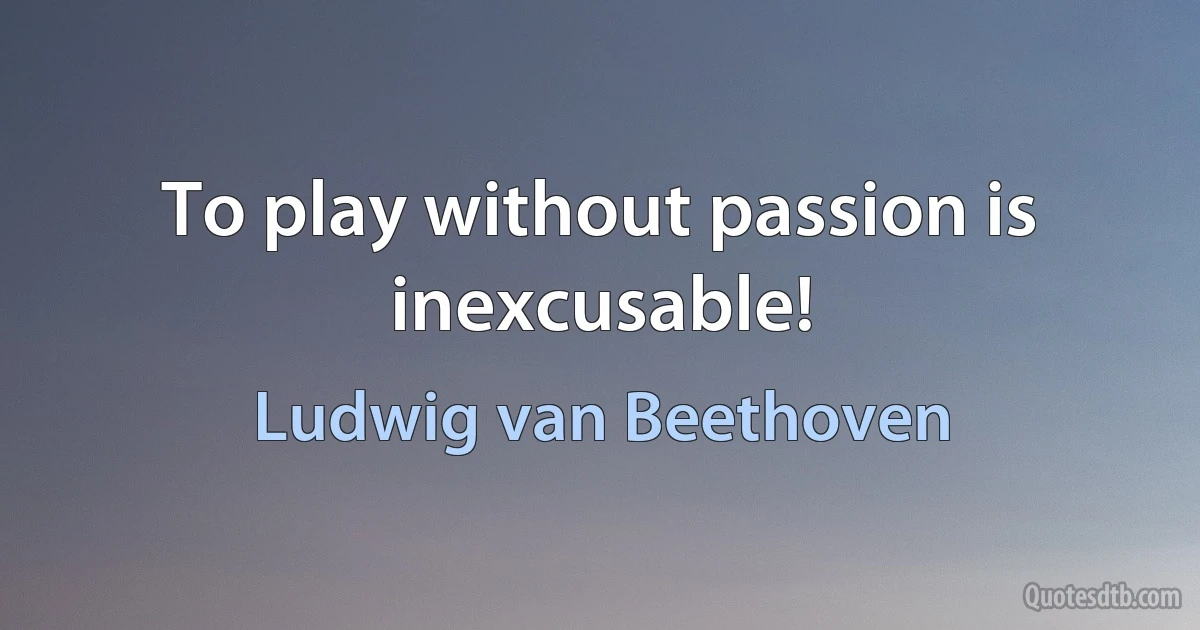 To play without passion is inexcusable! (Ludwig van Beethoven)