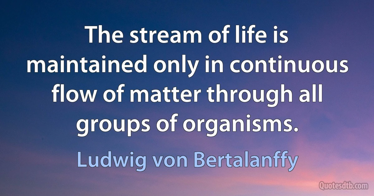 The stream of life is maintained only in continuous flow of matter through all groups of organisms. (Ludwig von Bertalanffy)