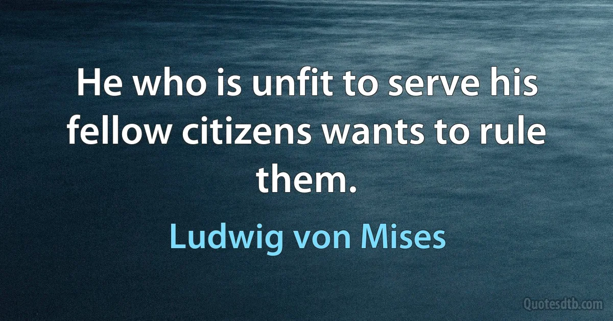 He who is unfit to serve his fellow citizens wants to rule them. (Ludwig von Mises)