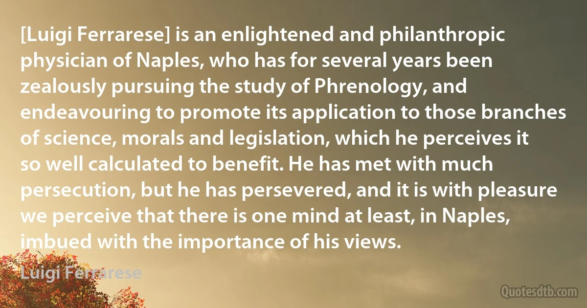 [Luigi Ferrarese] is an enlightened and philanthropic physician of Naples, who has for several years been zealously pursuing the study of Phrenology, and endeavouring to promote its application to those branches of science, morals and legislation, which he perceives it so well calculated to benefit. He has met with much persecution, but he has persevered, and it is with pleasure we perceive that there is one mind at least, in Naples, imbued with the importance of his views. (Luigi Ferrarese)