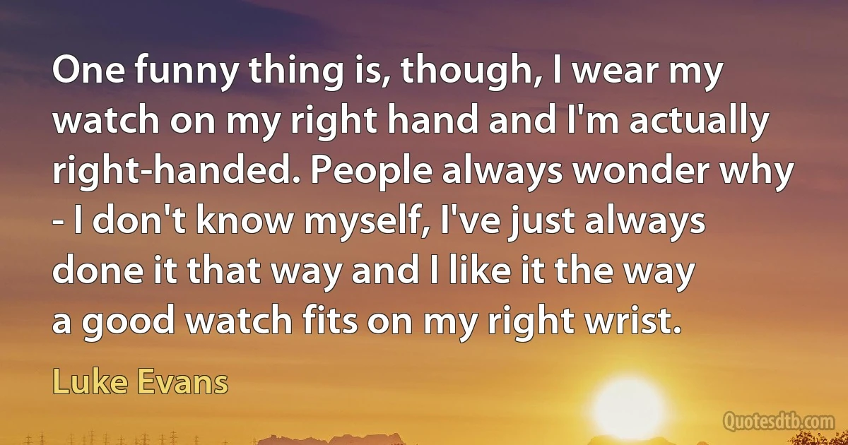 One funny thing is, though, I wear my watch on my right hand and I'm actually right-handed. People always wonder why - I don't know myself, I've just always done it that way and I like it the way a good watch fits on my right wrist. (Luke Evans)