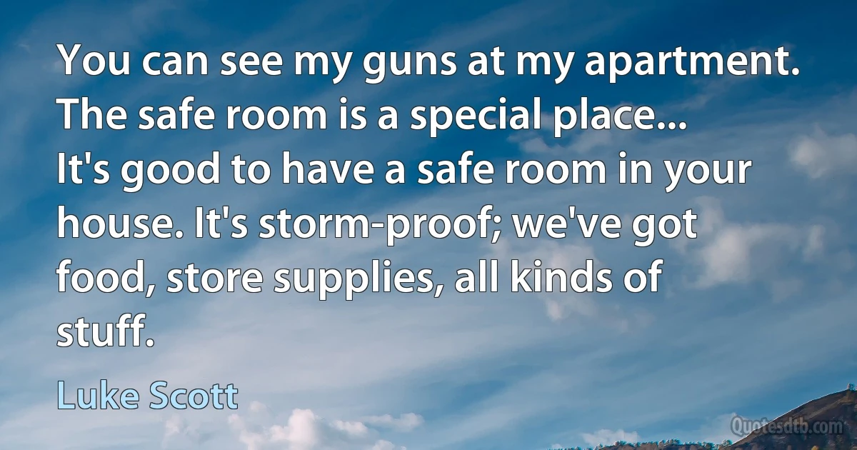 You can see my guns at my apartment. The safe room is a special place... It's good to have a safe room in your house. It's storm-proof; we've got food, store supplies, all kinds of stuff. (Luke Scott)