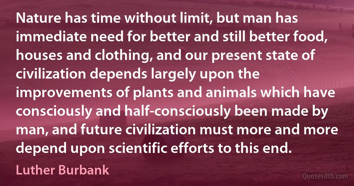 Nature has time without limit, but man has immediate need for better and still better food, houses and clothing, and our present state of civilization depends largely upon the improvements of plants and animals which have consciously and half-consciously been made by man, and future civilization must more and more depend upon scientific efforts to this end. (Luther Burbank)