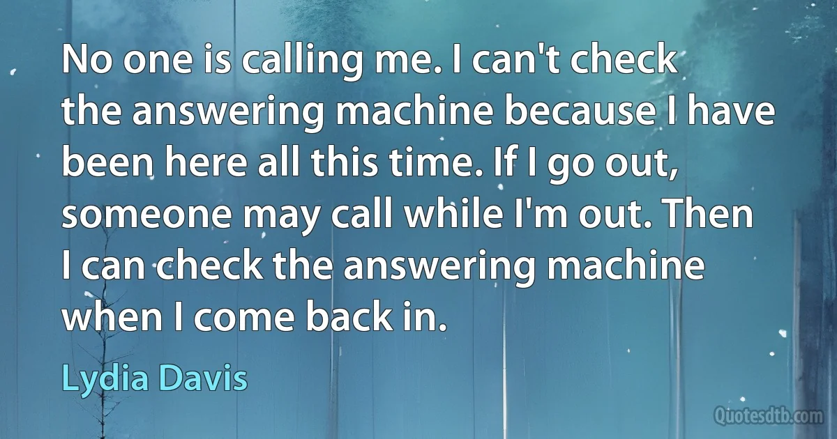 No one is calling me. I can't check the answering machine because I have been here all this time. If I go out, someone may call while I'm out. Then I can check the answering machine when I come back in. (Lydia Davis)