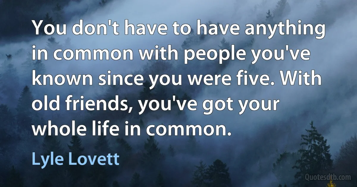 You don't have to have anything in common with people you've known since you were five. With old friends, you've got your whole life in common. (Lyle Lovett)