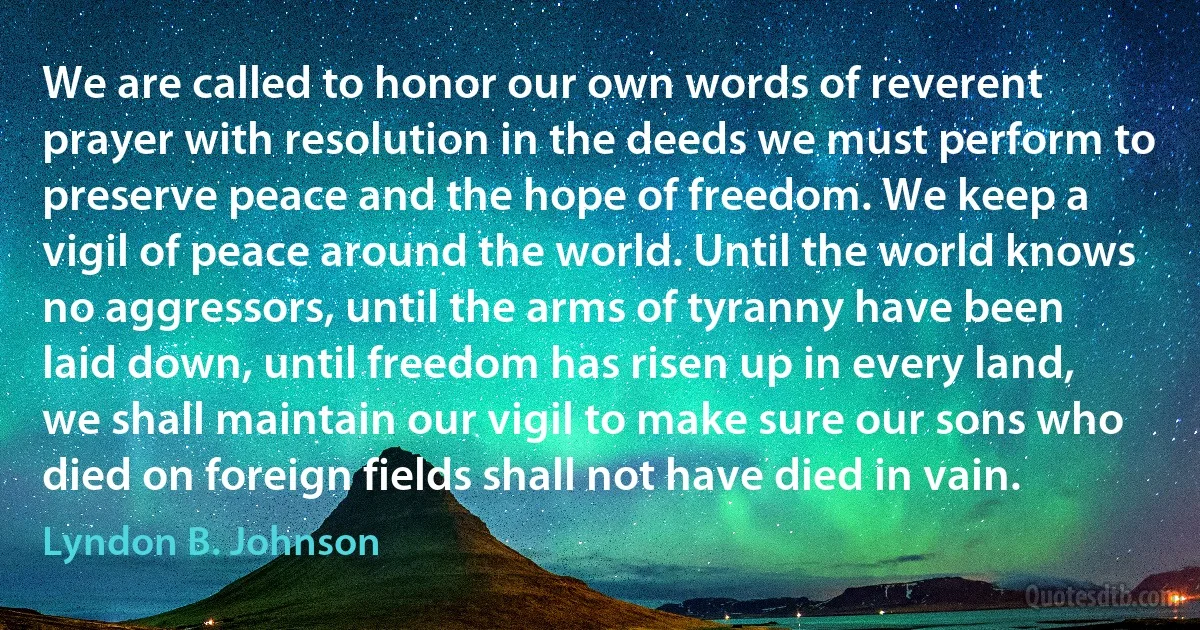 We are called to honor our own words of reverent prayer with resolution in the deeds we must perform to preserve peace and the hope of freedom. We keep a vigil of peace around the world. Until the world knows no aggressors, until the arms of tyranny have been laid down, until freedom has risen up in every land, we shall maintain our vigil to make sure our sons who died on foreign fields shall not have died in vain. (Lyndon B. Johnson)