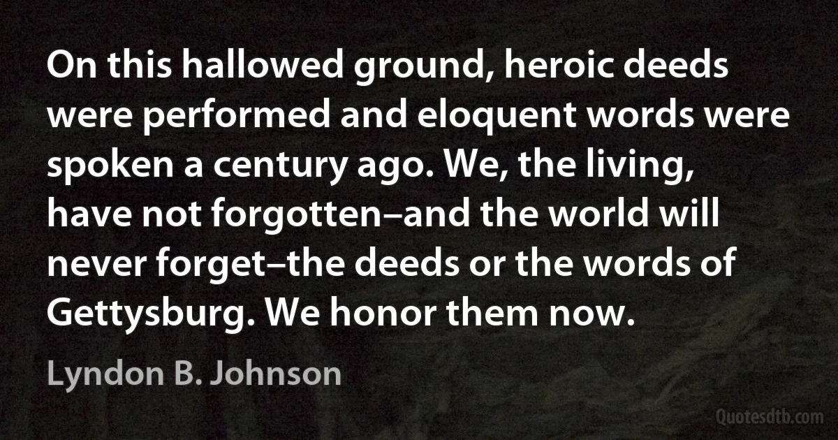 On this hallowed ground, heroic deeds were performed and eloquent words were spoken a century ago. We, the living, have not forgotten–and the world will never forget–the deeds or the words of Gettysburg. We honor them now. (Lyndon B. Johnson)