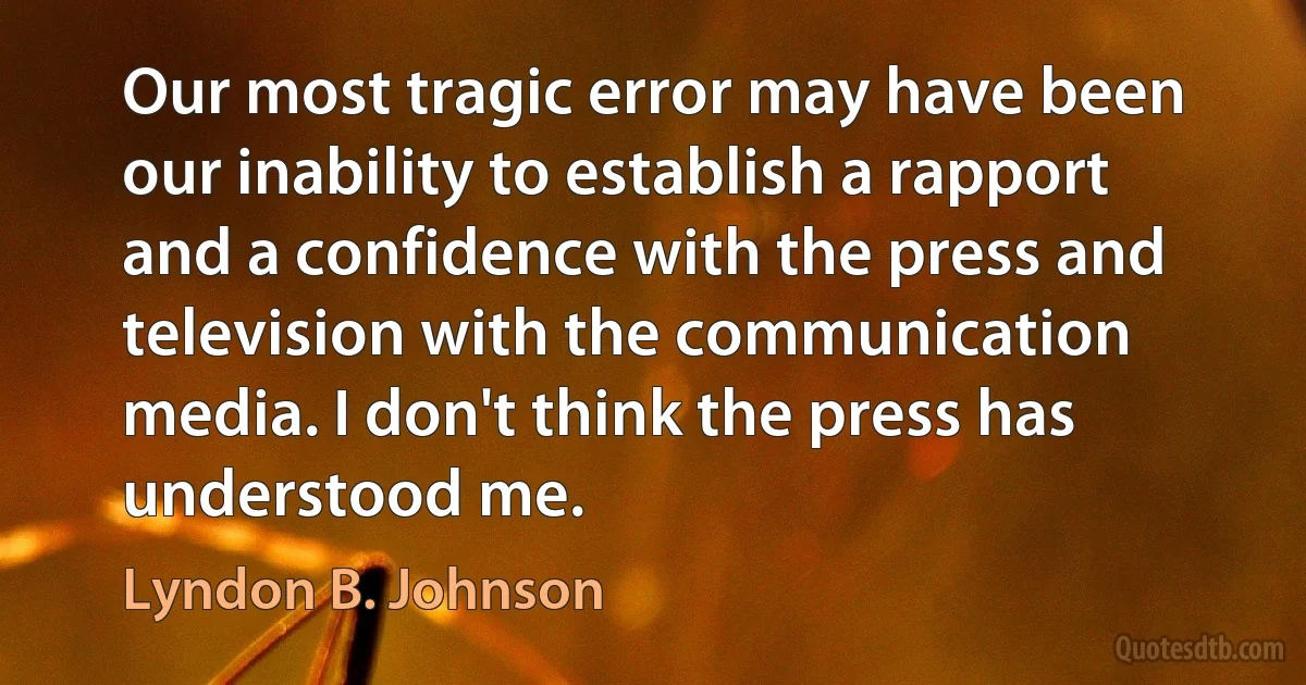 Our most tragic error may have been our inability to establish a rapport and a confidence with the press and television with the communication media. I don't think the press has understood me. (Lyndon B. Johnson)