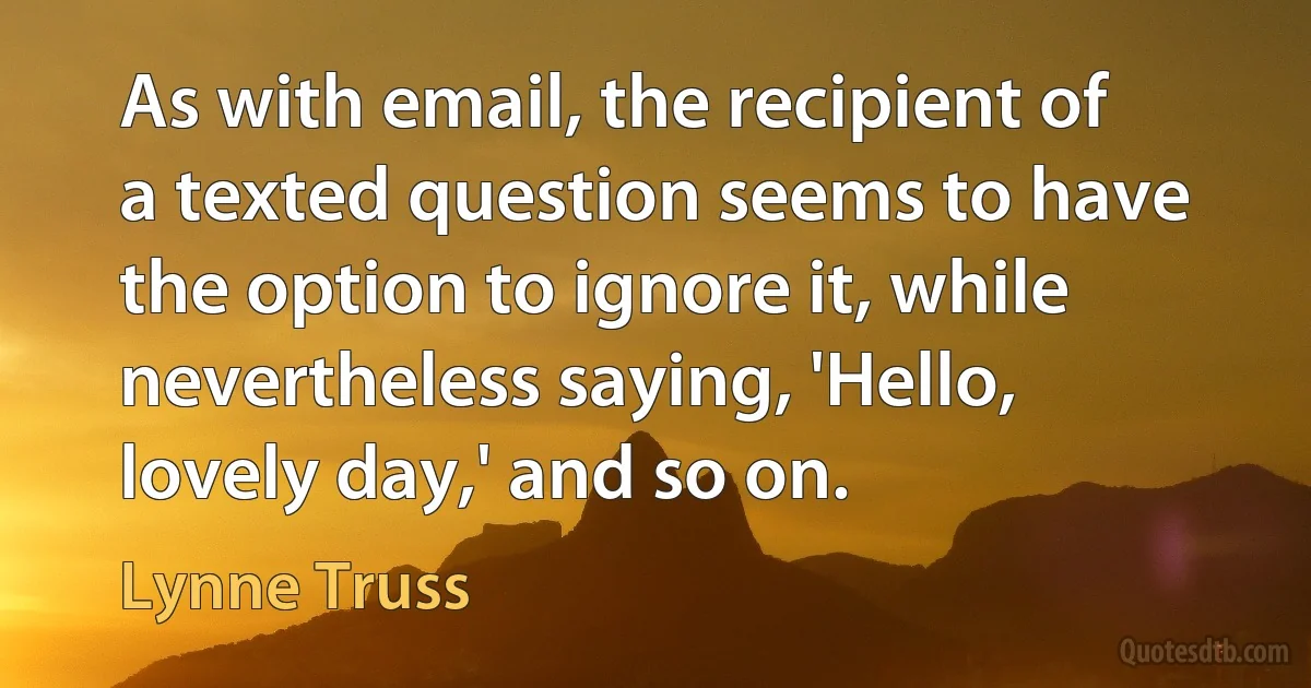 As with email, the recipient of a texted question seems to have the option to ignore it, while nevertheless saying, 'Hello, lovely day,' and so on. (Lynne Truss)