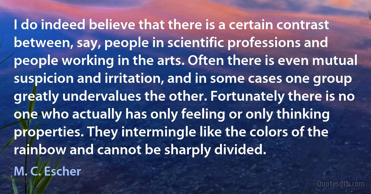 I do indeed believe that there is a certain contrast between, say, people in scientific professions and people working in the arts. Often there is even mutual suspicion and irritation, and in some cases one group greatly undervalues the other. Fortunately there is no one who actually has only feeling or only thinking properties. They intermingle like the colors of the rainbow and cannot be sharply divided. (M. C. Escher)