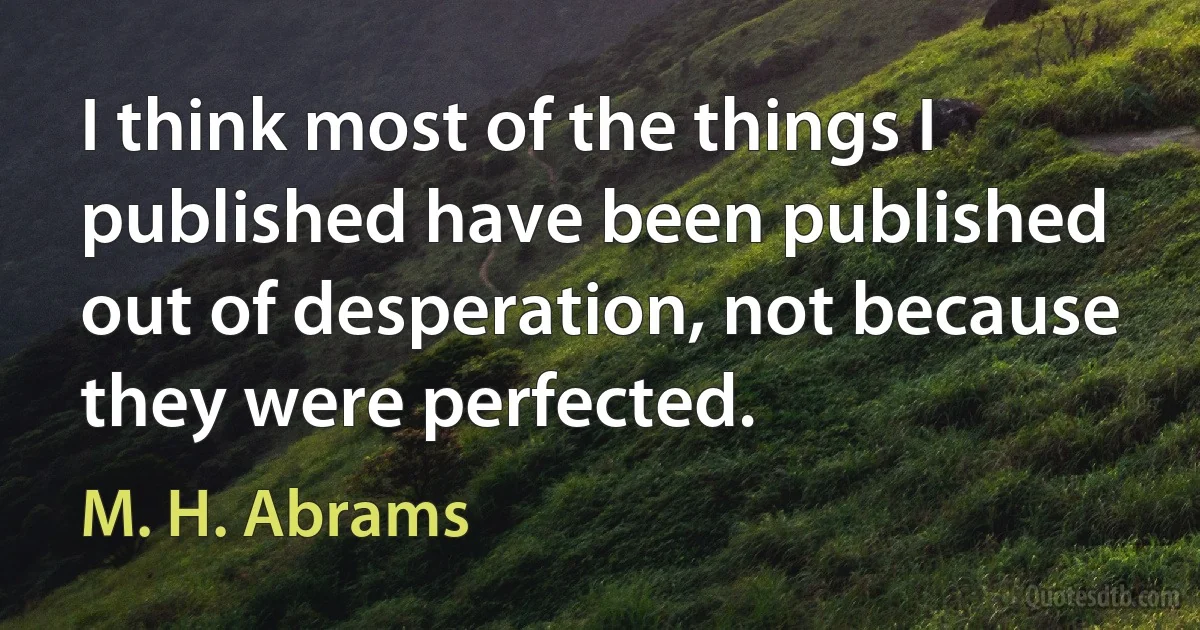 I think most of the things I published have been published out of desperation, not because they were perfected. (M. H. Abrams)