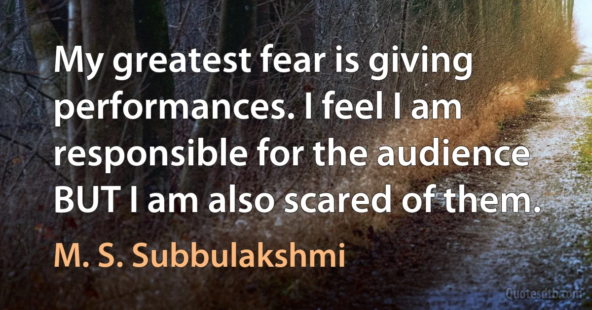 My greatest fear is giving performances. I feel I am responsible for the audience BUT I am also scared of them. (M. S. Subbulakshmi)