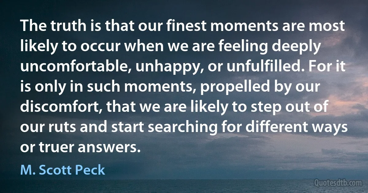 The truth is that our finest moments are most likely to occur when we are feeling deeply uncomfortable, unhappy, or unfulfilled. For it is only in such moments, propelled by our discomfort, that we are likely to step out of our ruts and start searching for different ways or truer answers. (M. Scott Peck)