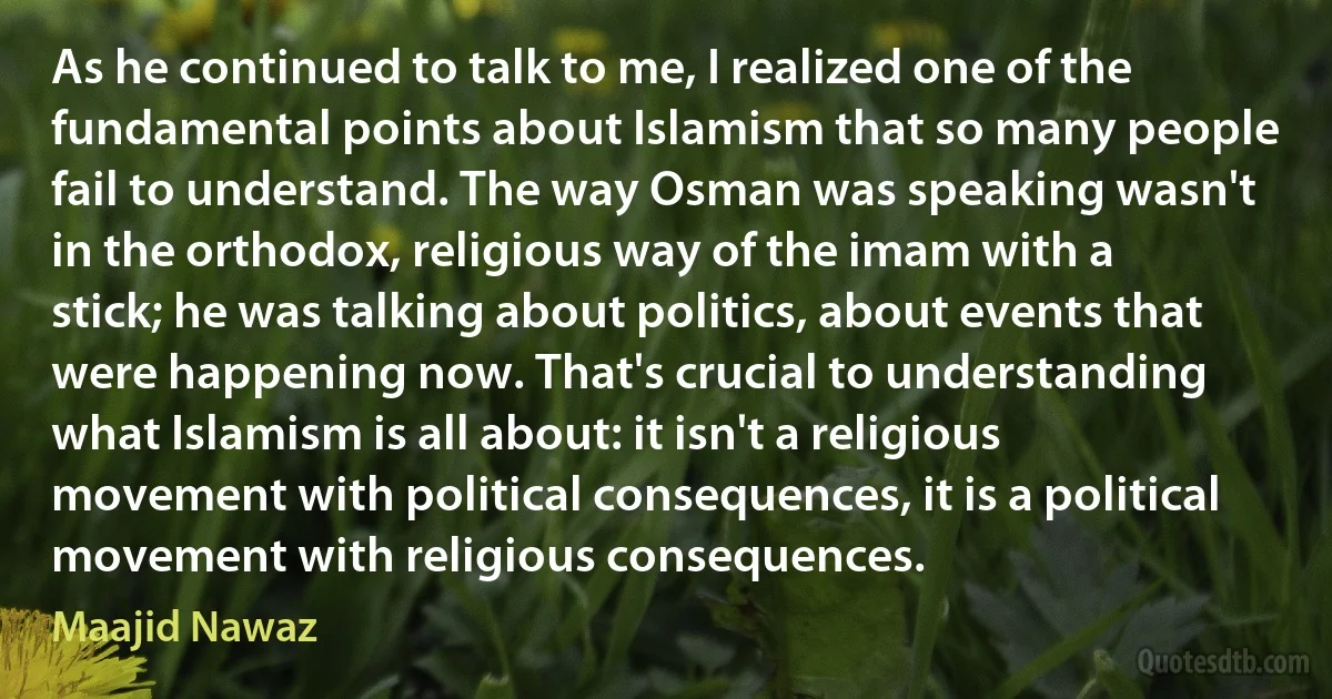 As he continued to talk to me, I realized one of the fundamental points about Islamism that so many people fail to understand. The way Osman was speaking wasn't in the orthodox, religious way of the imam with a stick; he was talking about politics, about events that were happening now. That's crucial to understanding what Islamism is all about: it isn't a religious movement with political consequences, it is a political movement with religious consequences. (Maajid Nawaz)