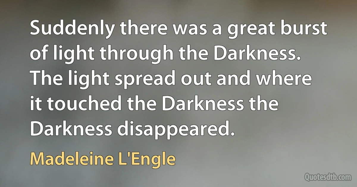 Suddenly there was a great burst of light through the Darkness. The light spread out and where it touched the Darkness the Darkness disappeared. (Madeleine L'Engle)