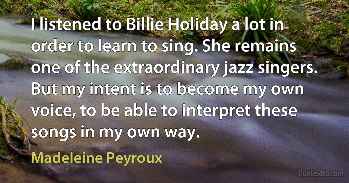 I listened to Billie Holiday a lot in order to learn to sing. She remains one of the extraordinary jazz singers. But my intent is to become my own voice, to be able to interpret these songs in my own way. (Madeleine Peyroux)