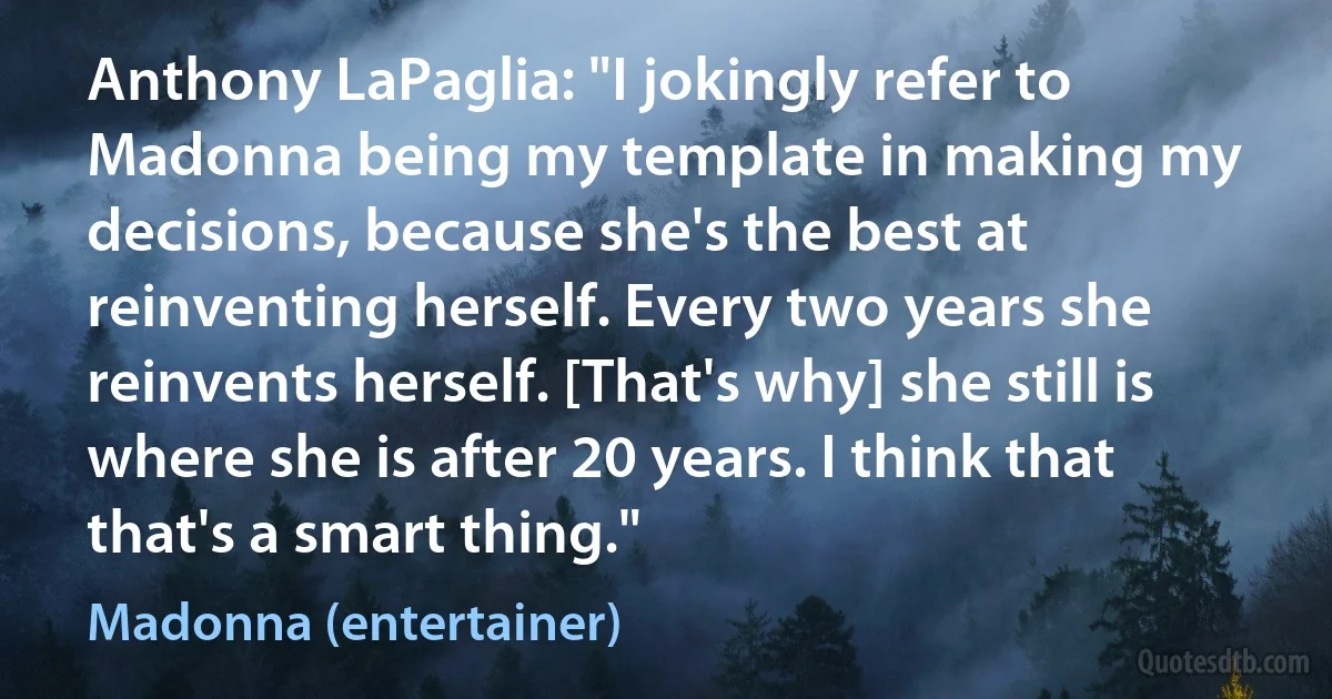 Anthony LaPaglia: "I jokingly refer to Madonna being my template in making my decisions, because she's the best at reinventing herself. Every two years she reinvents herself. [That's why] she still is where she is after 20 years. I think that that's a smart thing." (Madonna (entertainer))