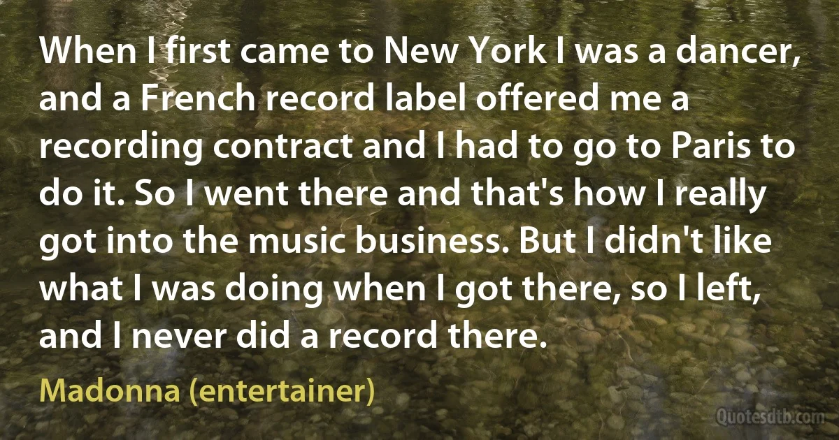 When I first came to New York I was a dancer, and a French record label offered me a recording contract and I had to go to Paris to do it. So I went there and that's how I really got into the music business. But I didn't like what I was doing when I got there, so I left, and I never did a record there. (Madonna (entertainer))