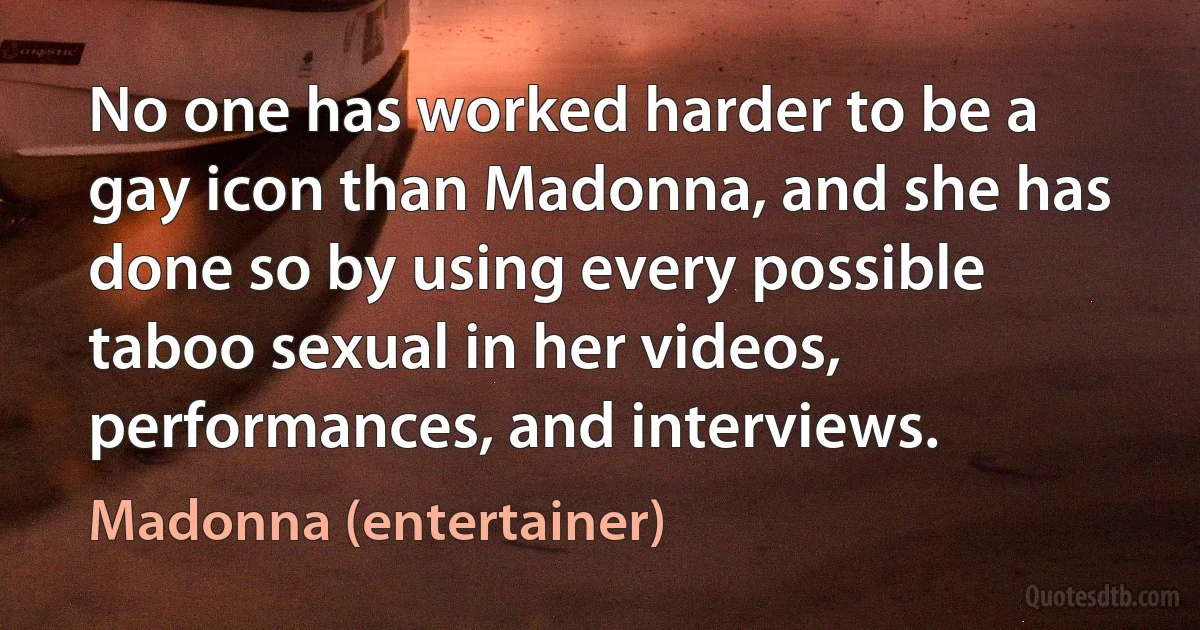 No one has worked harder to be a gay icon than Madonna, and she has done so by using every possible taboo sexual in her videos, performances, and interviews. (Madonna (entertainer))