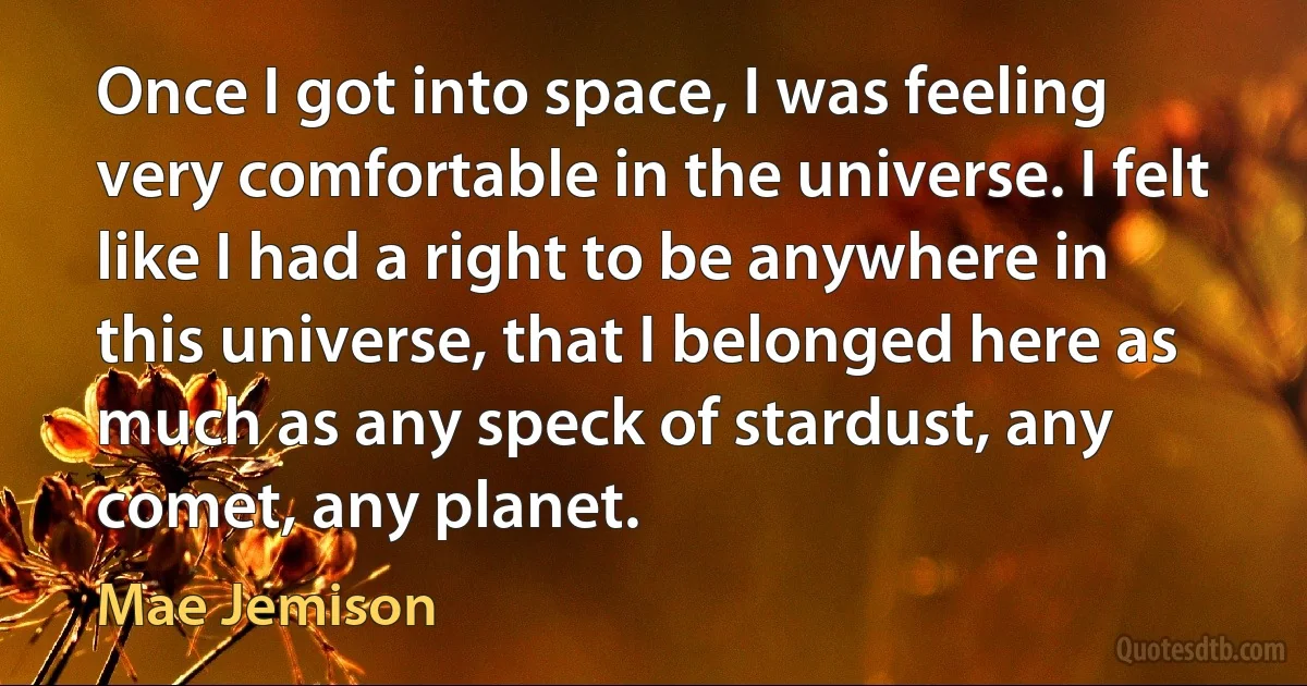 Once I got into space, I was feeling very comfortable in the universe. I felt like I had a right to be anywhere in this universe, that I belonged here as much as any speck of stardust, any comet, any planet. (Mae Jemison)