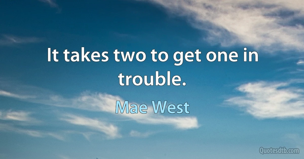 It takes two to get one in trouble. (Mae West)