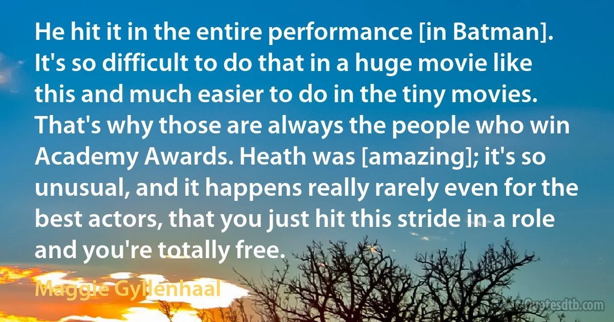 He hit it in the entire performance [in Batman]. It's so difficult to do that in a huge movie like this and much easier to do in the tiny movies. That's why those are always the people who win Academy Awards. Heath was [amazing]; it's so unusual, and it happens really rarely even for the best actors, that you just hit this stride in a role and you're totally free. (Maggie Gyllenhaal)