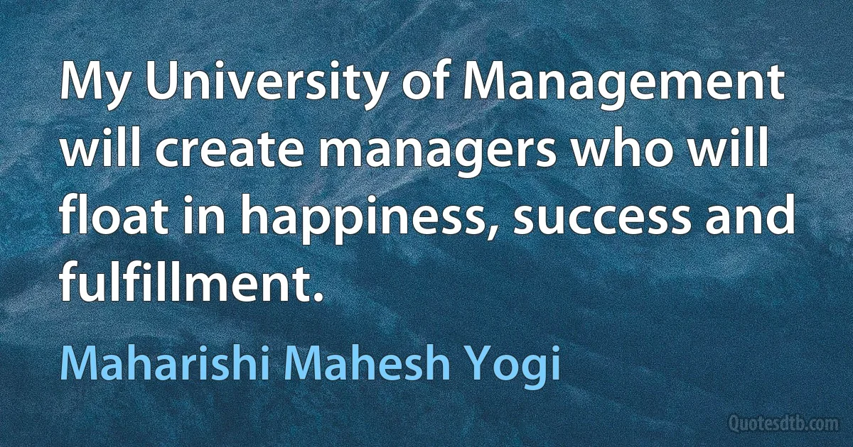 My University of Management will create managers who will float in happiness, success and fulfillment. (Maharishi Mahesh Yogi)