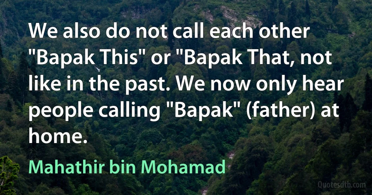 We also do not call each other "Bapak This" or "Bapak That, not like in the past. We now only hear people calling "Bapak" (father) at home. (Mahathir bin Mohamad)