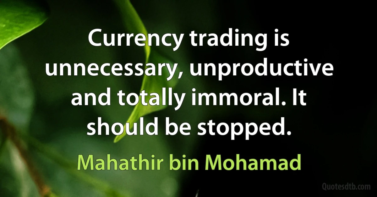 Currency trading is unnecessary, unproductive and totally immoral. It should be stopped. (Mahathir bin Mohamad)