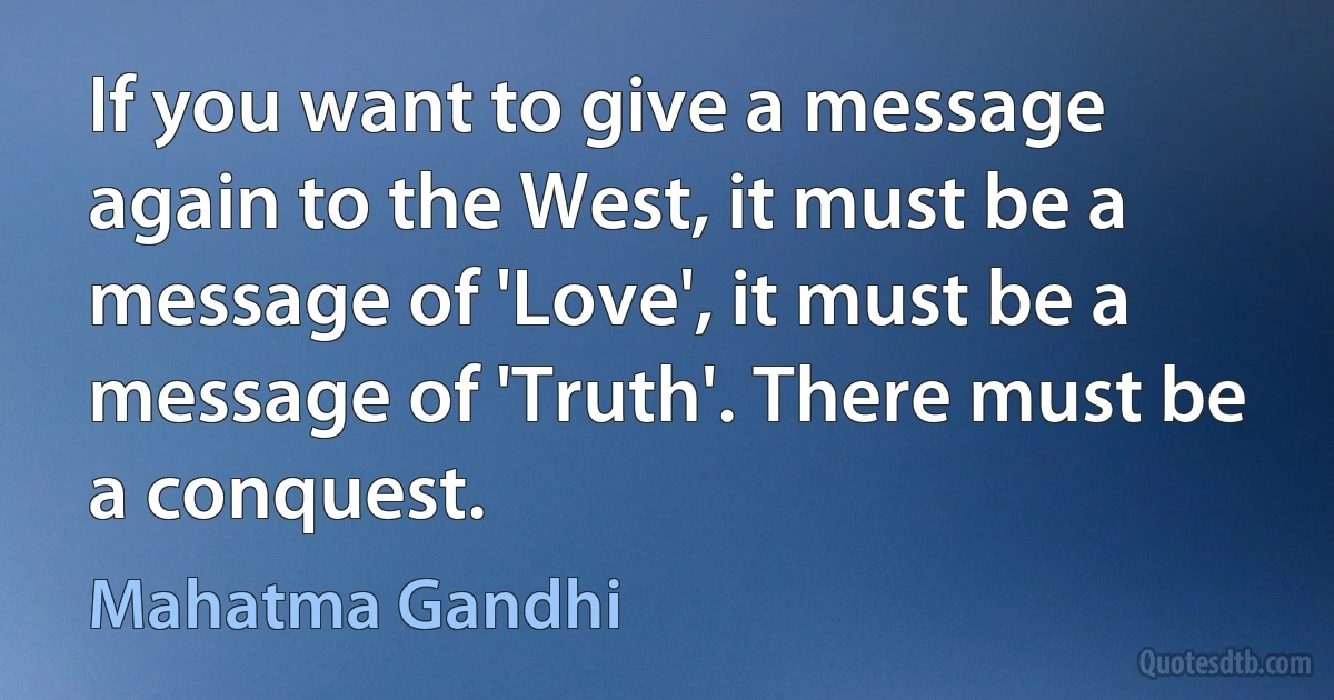 If you want to give a message again to the West, it must be a message of 'Love', it must be a message of 'Truth'. There must be a conquest. (Mahatma Gandhi)