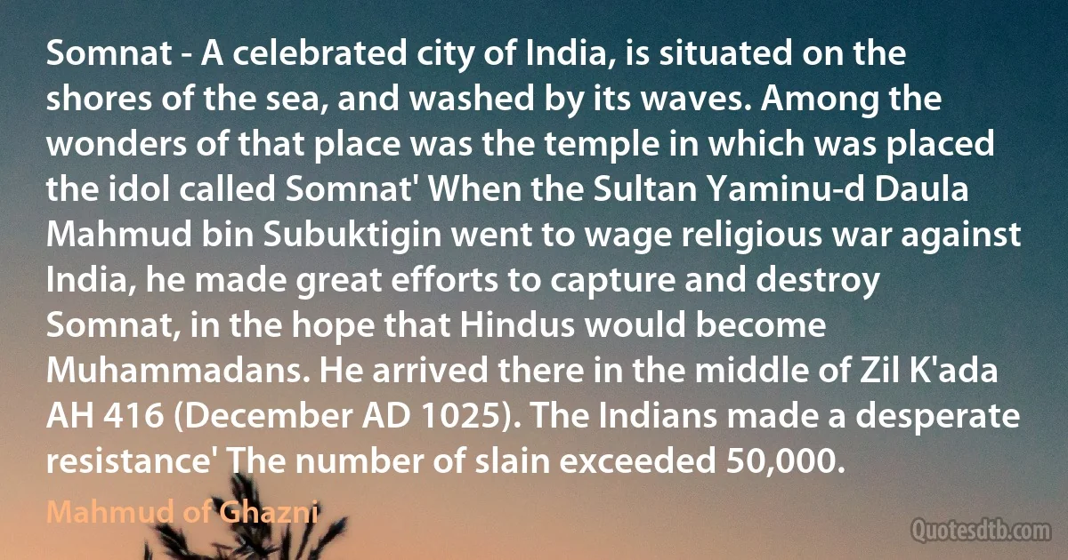 Somnat - A celebrated city of India, is situated on the shores of the sea, and washed by its waves. Among the wonders of that place was the temple in which was placed the idol called Somnat' When the Sultan Yaminu-d Daula Mahmud bin Subuktigin went to wage religious war against India, he made great efforts to capture and destroy Somnat, in the hope that Hindus would become Muhammadans. He arrived there in the middle of Zil K'ada AH 416 (December AD 1025). The Indians made a desperate resistance' The number of slain exceeded 50,000. (Mahmud of Ghazni)