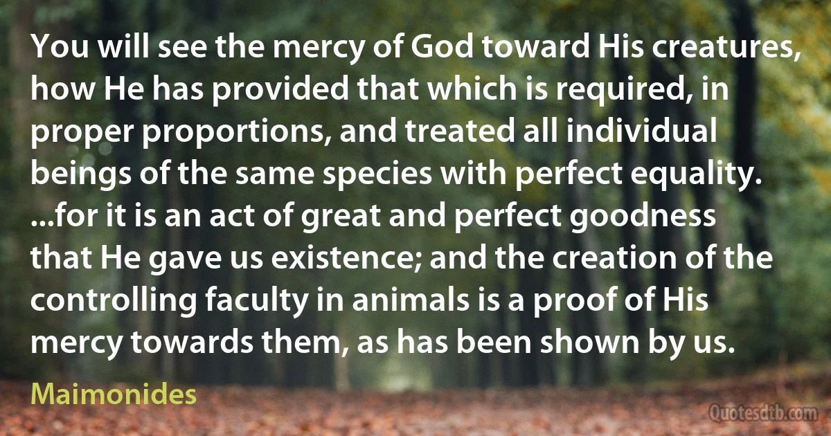 You will see the mercy of God toward His creatures, how He has provided that which is required, in proper proportions, and treated all individual beings of the same species with perfect equality. ...for it is an act of great and perfect goodness that He gave us existence; and the creation of the controlling faculty in animals is a proof of His mercy towards them, as has been shown by us. (Maimonides)