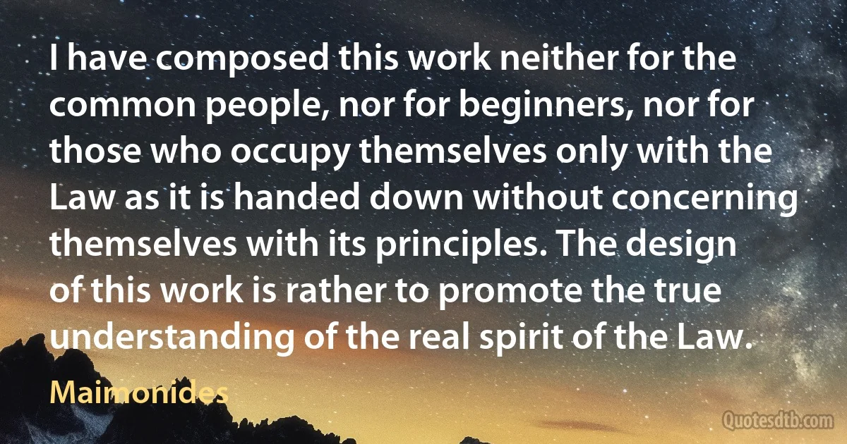 I have composed this work neither for the common people, nor for beginners, nor for those who occupy themselves only with the Law as it is handed down without concerning themselves with its principles. The design of this work is rather to promote the true understanding of the real spirit of the Law. (Maimonides)