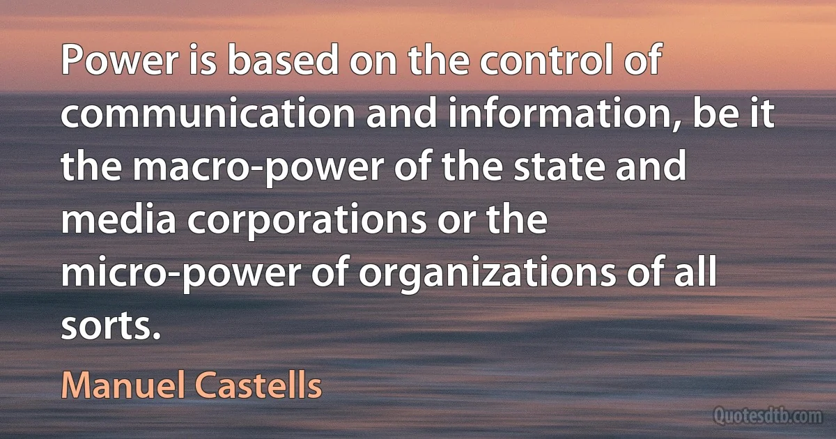 Power is based on the control of communication and information, be it the macro-power of the state and media corporations or the micro-power of organizations of all sorts. (Manuel Castells)