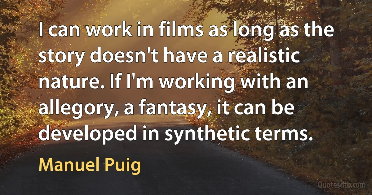 I can work in films as long as the story doesn't have a realistic nature. If I'm working with an allegory, a fantasy, it can be developed in synthetic terms. (Manuel Puig)