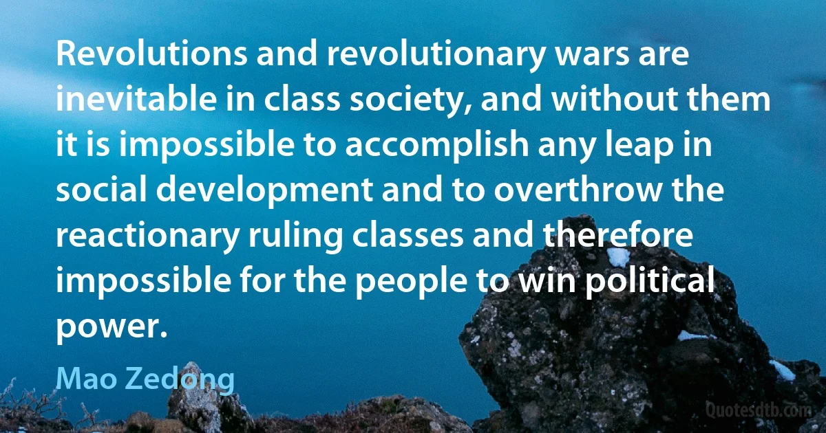 Revolutions and revolutionary wars are inevitable in class society, and without them it is impossible to accomplish any leap in social development and to overthrow the reactionary ruling classes and therefore impossible for the people to win political power. (Mao Zedong)