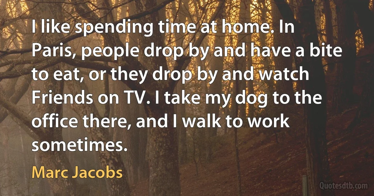 I like spending time at home. In Paris, people drop by and have a bite to eat, or they drop by and watch Friends on TV. I take my dog to the office there, and I walk to work sometimes. (Marc Jacobs)