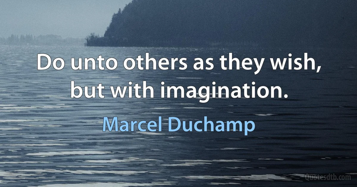 Do unto others as they wish, but with imagination. (Marcel Duchamp)