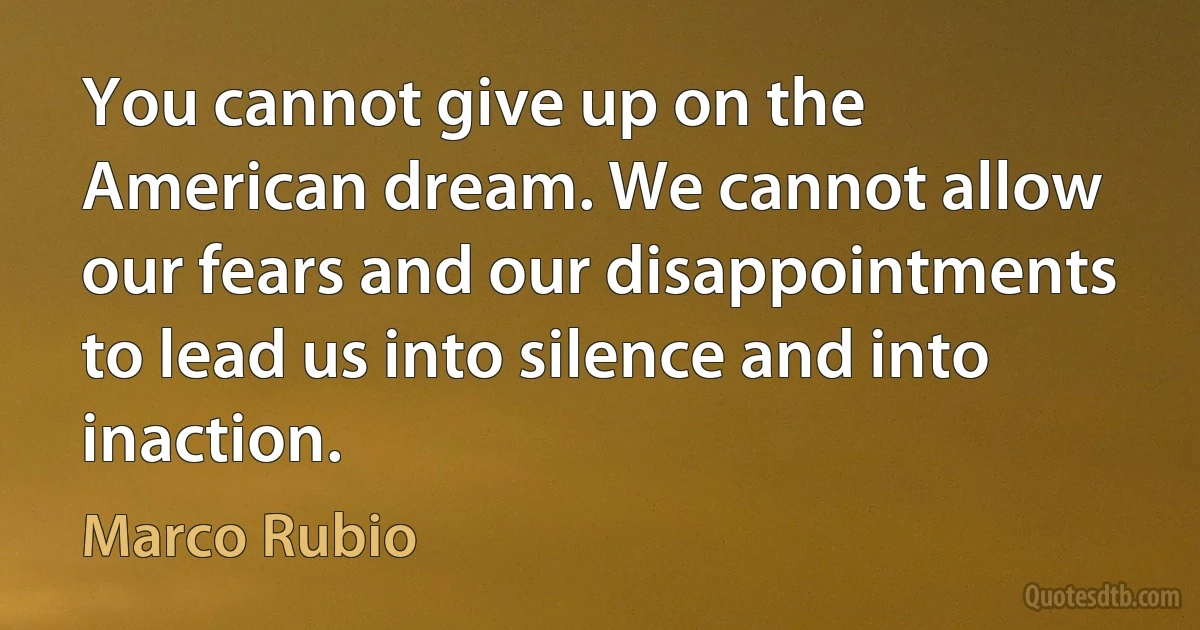 You cannot give up on the American dream. We cannot allow our fears and our disappointments to lead us into silence and into inaction. (Marco Rubio)