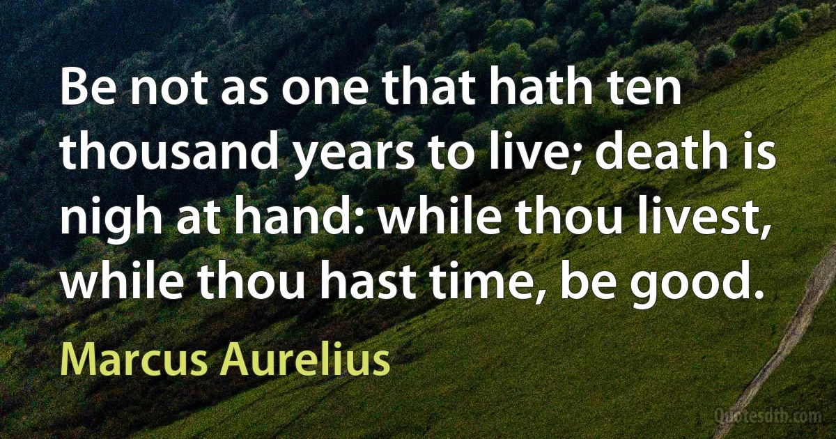 Be not as one that hath ten thousand years to live; death is nigh at hand: while thou livest, while thou hast time, be good. (Marcus Aurelius)