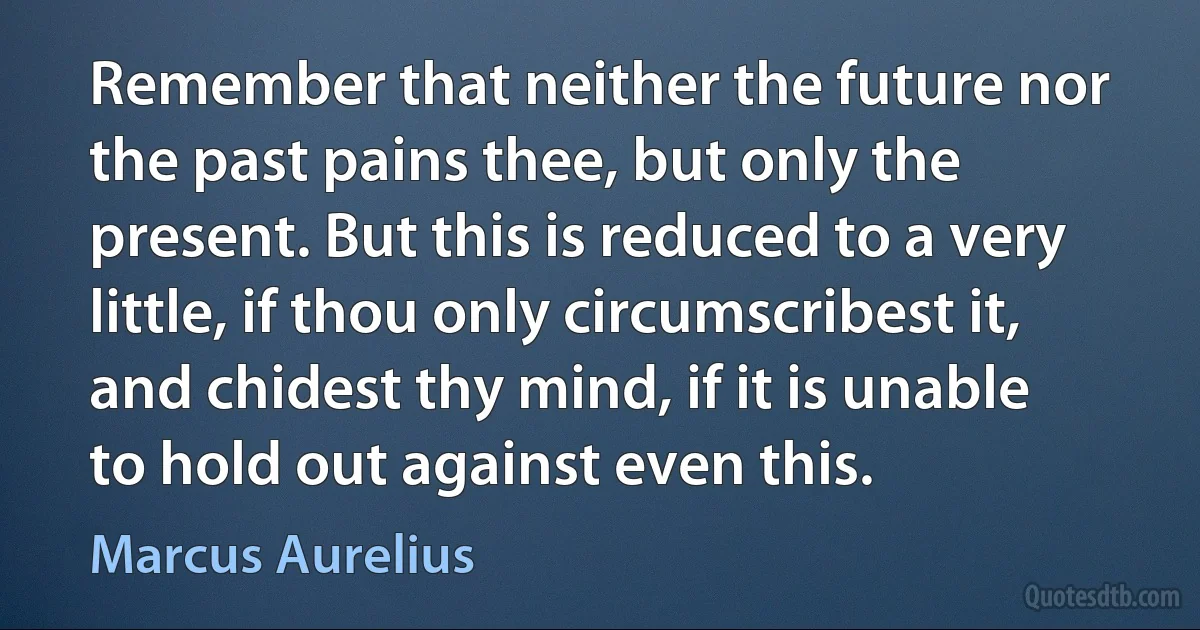 Remember that neither the future nor the past pains thee, but only the present. But this is reduced to a very little, if thou only circumscribest it, and chidest thy mind, if it is unable to hold out against even this. (Marcus Aurelius)