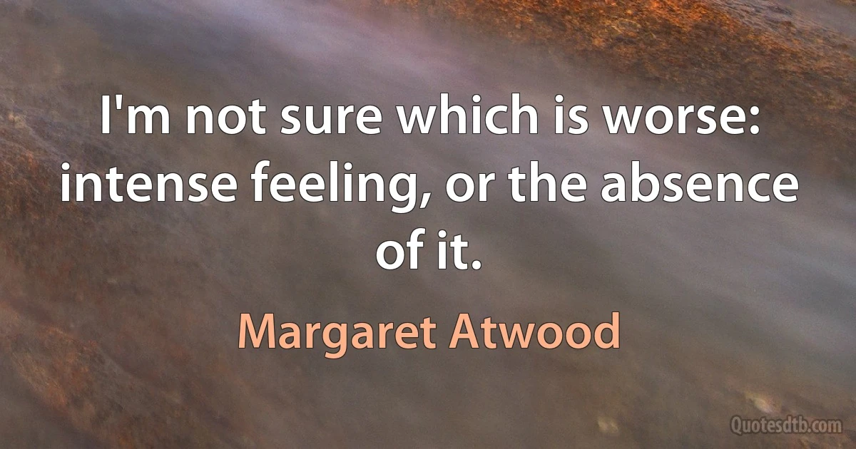 I'm not sure which is worse: intense feeling, or the absence of it. (Margaret Atwood)