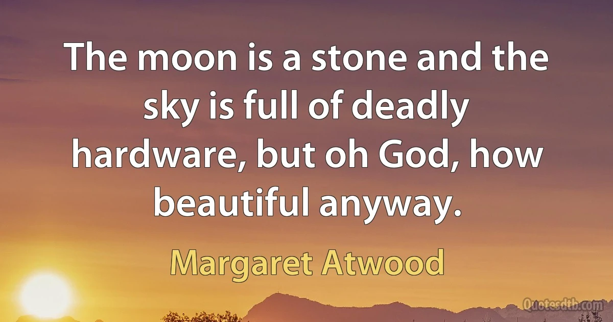 The moon is a stone and the sky is full of deadly hardware, but oh God, how beautiful anyway. (Margaret Atwood)