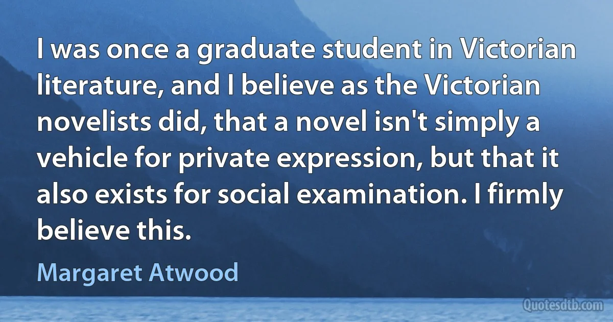 I was once a graduate student in Victorian literature, and I believe as the Victorian novelists did, that a novel isn't simply a vehicle for private expression, but that it also exists for social examination. I firmly believe this. (Margaret Atwood)