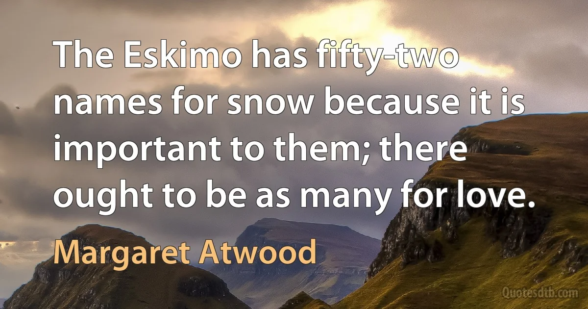 The Eskimo has fifty-two names for snow because it is important to them; there ought to be as many for love. (Margaret Atwood)