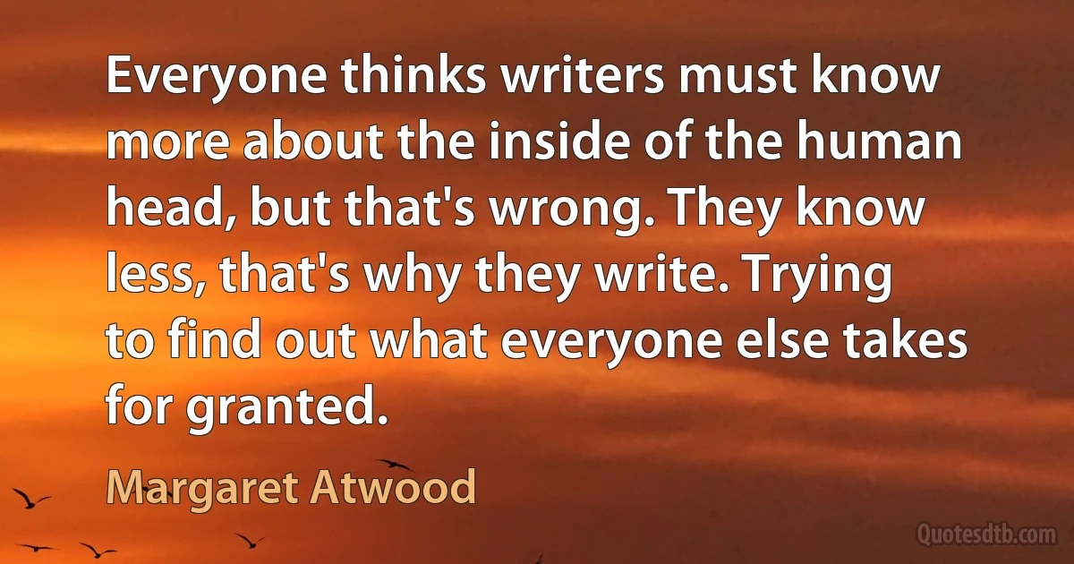 Everyone thinks writers must know more about the inside of the human head, but that's wrong. They know less, that's why they write. Trying to find out what everyone else takes for granted. (Margaret Atwood)