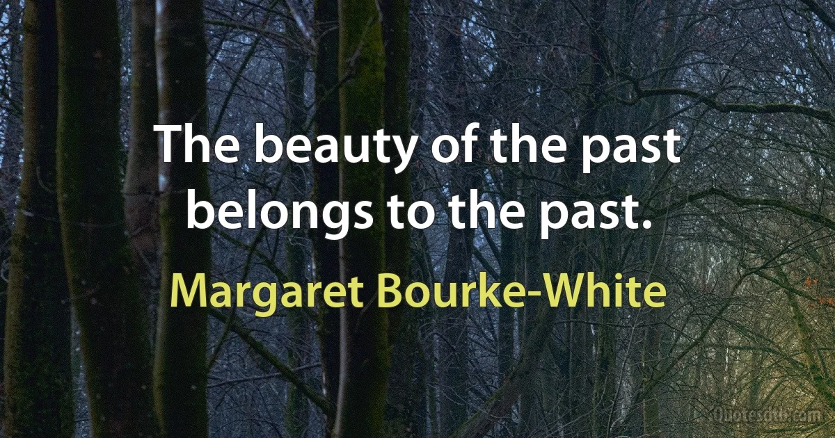 The beauty of the past belongs to the past. (Margaret Bourke-White)