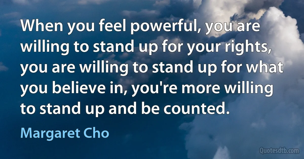 When you feel powerful, you are willing to stand up for your rights, you are willing to stand up for what you believe in, you're more willing to stand up and be counted. (Margaret Cho)