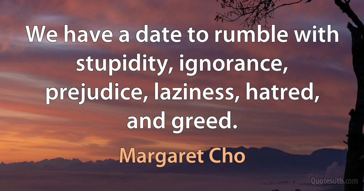 We have a date to rumble with stupidity, ignorance, prejudice, laziness, hatred, and greed. (Margaret Cho)